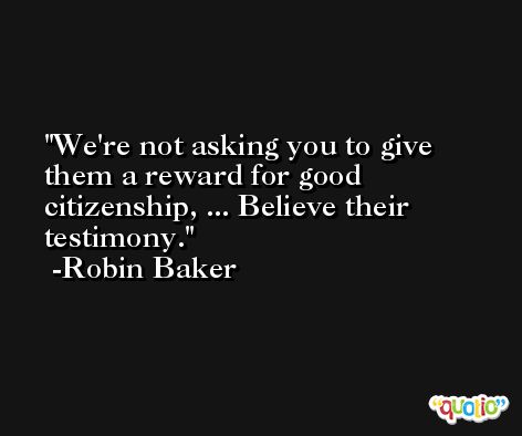 We're not asking you to give them a reward for good citizenship, ... Believe their testimony. -Robin Baker