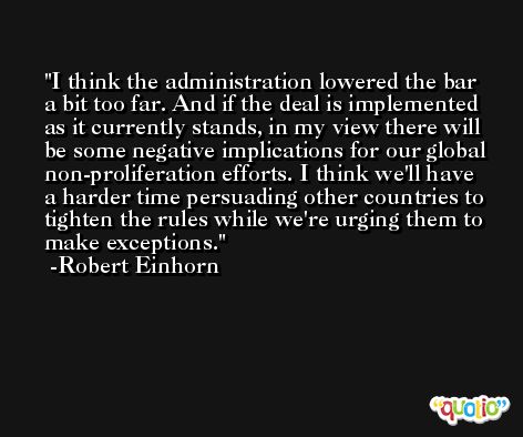 I think the administration lowered the bar a bit too far. And if the deal is implemented as it currently stands, in my view there will be some negative implications for our global non-proliferation efforts. I think we'll have a harder time persuading other countries to tighten the rules while we're urging them to make exceptions. -Robert Einhorn