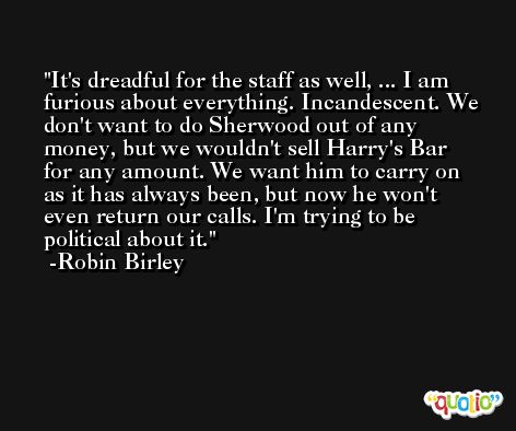 It's dreadful for the staff as well, ... I am furious about everything. Incandescent. We don't want to do Sherwood out of any money, but we wouldn't sell Harry's Bar for any amount. We want him to carry on as it has always been, but now he won't even return our calls. I'm trying to be political about it. -Robin Birley