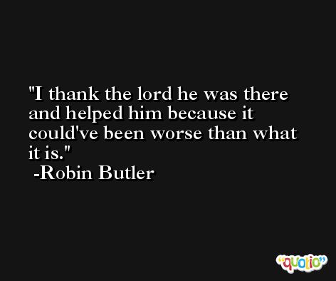 I thank the lord he was there and helped him because it could've been worse than what it is. -Robin Butler