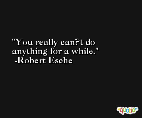 You really can?t do anything for a while. -Robert Esche