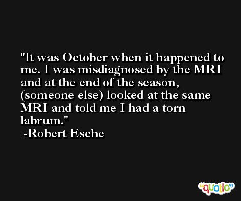 It was October when it happened to me. I was misdiagnosed by the MRI and at the end of the season, (someone else) looked at the same MRI and told me I had a torn labrum. -Robert Esche