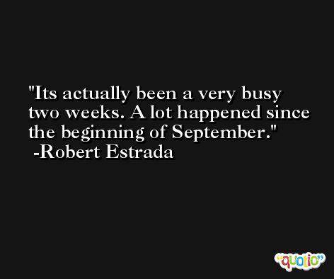 Its actually been a very busy two weeks. A lot happened since the beginning of September. -Robert Estrada