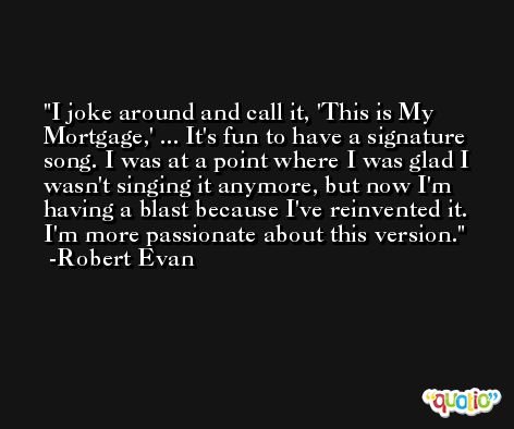 I joke around and call it, 'This is My Mortgage,' ... It's fun to have a signature song. I was at a point where I was glad I wasn't singing it anymore, but now I'm having a blast because I've reinvented it. I'm more passionate about this version. -Robert Evan