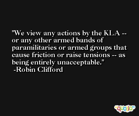 We view any actions by the KLA -- or any other armed bands of paramilitaries or armed groups that cause friction or raise tensions -- as being entirely unacceptable. -Robin Clifford