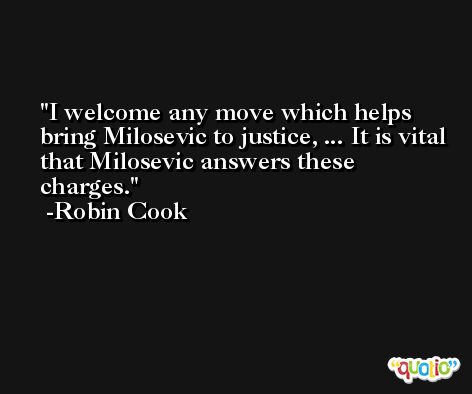 I welcome any move which helps bring Milosevic to justice, ... It is vital that Milosevic answers these charges. -Robin Cook