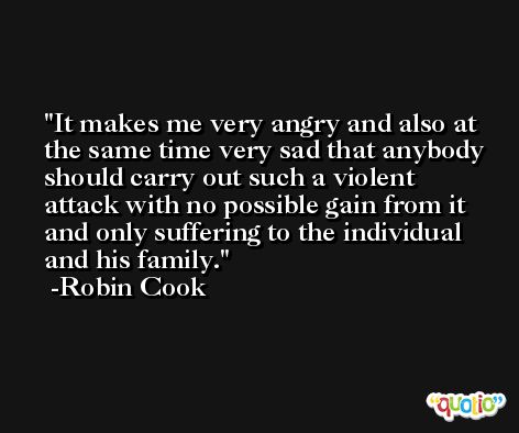 It makes me very angry and also at the same time very sad that anybody should carry out such a violent attack with no possible gain from it and only suffering to the individual and his family. -Robin Cook