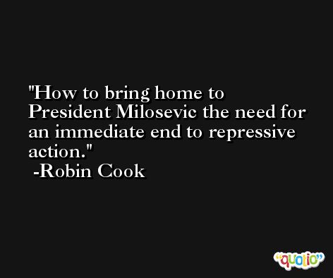 How to bring home to President Milosevic the need for an immediate end to repressive action. -Robin Cook