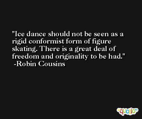Ice dance should not be seen as a rigid conformist form of figure skating. There is a great deal of freedom and originality to be had. -Robin Cousins