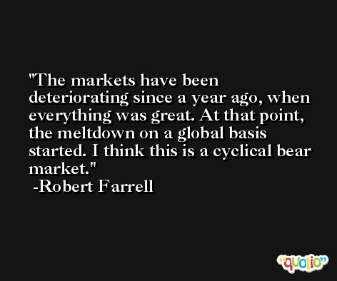 The markets have been deteriorating since a year ago, when everything was great. At that point, the meltdown on a global basis started. I think this is a cyclical bear market. -Robert Farrell