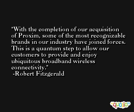 With the completion of our acquisition of Proxim, some of the most recognizable brands in our industry have joined forces. This is a quantum step to allow our customers to provide and enjoy ubiquitous broadband wireless connectivity. -Robert Fitzgerald