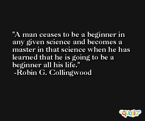 A man ceases to be a beginner in any given science and becomes a master in that science when he has learned that he is going to be a beginner all his life. -Robin G. Collingwood