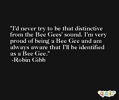I'd never try to be that distinctive from the Bee Gees' sound. I'm very proud of being a Bee Gee and am always aware that I'll be identified as a Bee Gee. -Robin Gibb