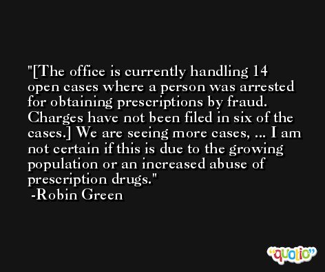 [The office is currently handling 14 open cases where a person was arrested for obtaining prescriptions by fraud. Charges have not been filed in six of the cases.] We are seeing more cases, ... I am not certain if this is due to the growing population or an increased abuse of prescription drugs. -Robin Green