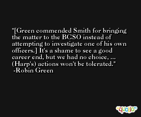 [Green commended Smith for bringing the matter to the BCSO instead of attempting to investigate one of his own officers.] It's a shame to see a good career end, but we had no choice, ... (Harp's) actions won't be tolerated. -Robin Green