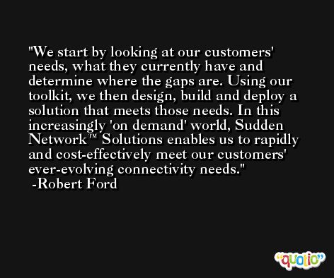 We start by looking at our customers' needs, what they currently have and determine where the gaps are. Using our toolkit, we then design, build and deploy a solution that meets those needs. In this increasingly 'on demand' world, Sudden Network™ Solutions enables us to rapidly and cost-effectively meet our customers' ever-evolving connectivity needs. -Robert Ford