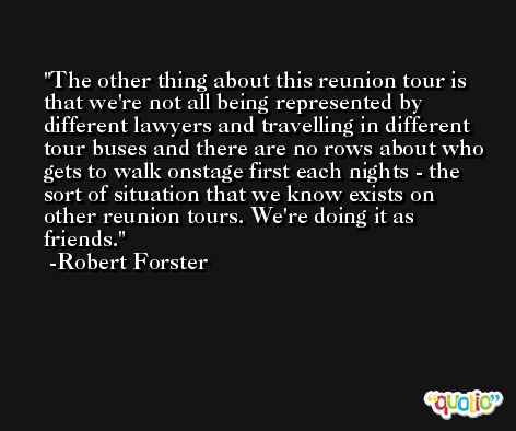 The other thing about this reunion tour is that we're not all being represented by different lawyers and travelling in different tour buses and there are no rows about who gets to walk onstage first each nights - the sort of situation that we know exists on other reunion tours. We're doing it as friends. -Robert Forster