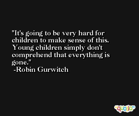 It's going to be very hard for children to make sense of this. Young children simply don't comprehend that everything is gone. -Robin Gurwitch