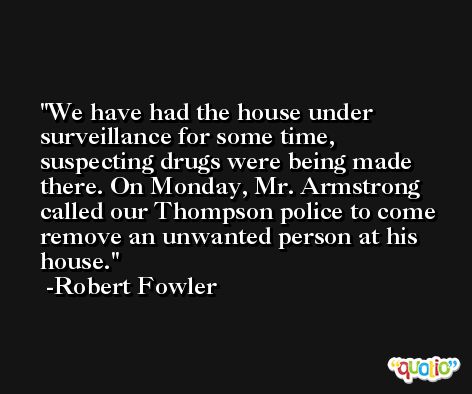 We have had the house under surveillance for some time, suspecting drugs were being made there. On Monday, Mr. Armstrong called our Thompson police to come remove an unwanted person at his house. -Robert Fowler