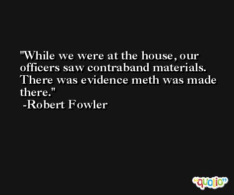 While we were at the house, our officers saw contraband materials. There was evidence meth was made there. -Robert Fowler