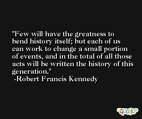 Few will have the greatness to bend history itself; but each of us can work to change a small portion of events, and in the total of all those acts will be written the history of this generation. -Robert Francis Kennedy