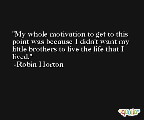 My whole motivation to get to this point was because I didn't want my little brothers to live the life that I lived. -Robin Horton