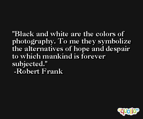 Black and white are the colors of photography. To me they symbolize the alternatives of hope and despair to which mankind is forever subjected. -Robert Frank