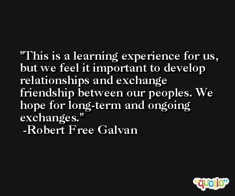 This is a learning experience for us, but we feel it important to develop relationships and exchange friendship between our peoples. We hope for long-term and ongoing exchanges. -Robert Free Galvan