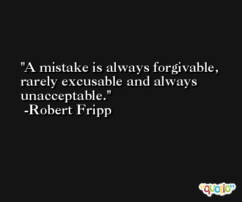 A mistake is always forgivable, rarely excusable and always unacceptable. -Robert Fripp