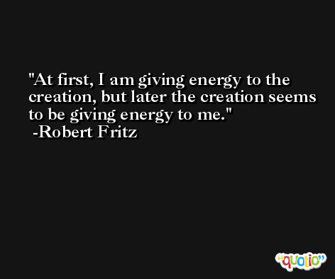 At first, I am giving energy to the creation, but later the creation seems to be giving energy to me. -Robert Fritz