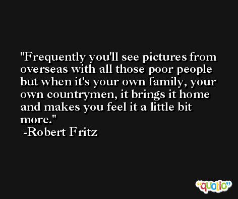Frequently you'll see pictures from overseas with all those poor people but when it's your own family, your own countrymen, it brings it home and makes you feel it a little bit more. -Robert Fritz