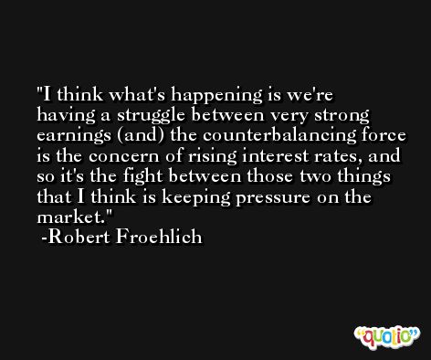 I think what's happening is we're having a struggle between very strong earnings (and) the counterbalancing force is the concern of rising interest rates, and so it's the fight between those two things that I think is keeping pressure on the market. -Robert Froehlich