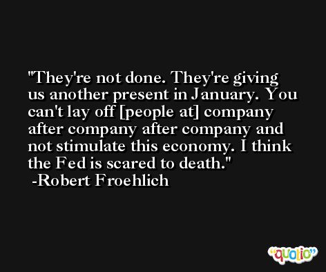 They're not done. They're giving us another present in January. You can't lay off [people at] company after company after company and not stimulate this economy. I think the Fed is scared to death. -Robert Froehlich