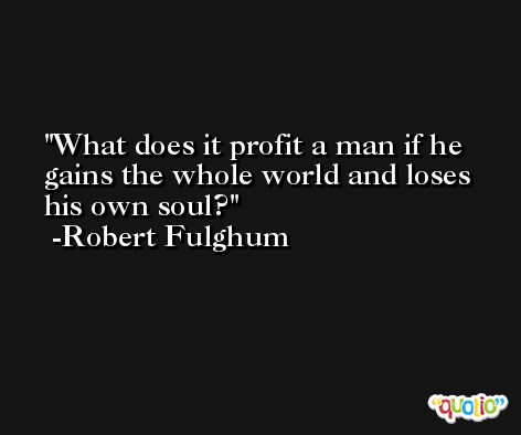 What does it profit a man if he gains the whole world and loses his own soul? -Robert Fulghum