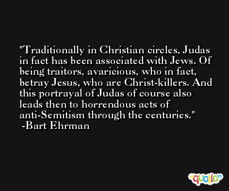 Traditionally in Christian circles, Judas in fact has been associated with Jews. Of being traitors, avaricious, who in fact, betray Jesus, who are Christ-killers. And this portrayal of Judas of course also leads then to horrendous acts of anti-Semitism through the centuries. -Bart Ehrman