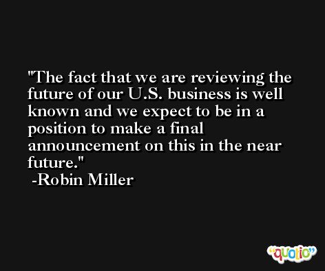 The fact that we are reviewing the future of our U.S. business is well known and we expect to be in a position to make a final announcement on this in the near future. -Robin Miller