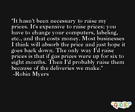 It hasn't been necessary to raise my prices. It's expensive to raise prices; you have to change your computers, labeling, etc., and that costs money. Most businesses I think will absorb the price and just hope it goes back down. The only way I'd raise prices is that if gas prices were up for six to eight months. Then I'd probably raise them because of the deliveries we make. -Robin Myers