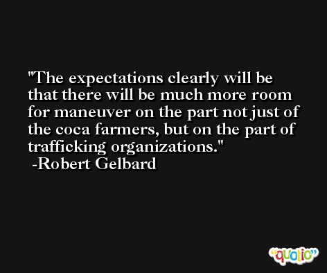 The expectations clearly will be that there will be much more room for maneuver on the part not just of the coca farmers, but on the part of trafficking organizations. -Robert Gelbard