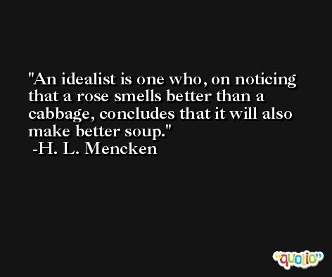 An idealist is one who, on noticing that a rose smells better than a cabbage, concludes that it will also make better soup. -H. L. Mencken
