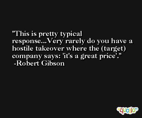 This is pretty typical response...Very rarely do you have a hostile takeover where the (target) company says: 'it's a great price'. -Robert Gibson