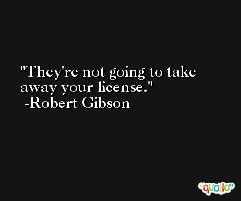 They're not going to take away your license. -Robert Gibson