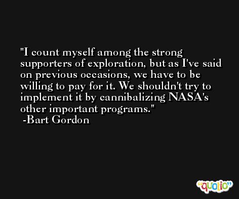I count myself among the strong supporters of exploration, but as I've said on previous occasions, we have to be willing to pay for it. We shouldn't try to implement it by cannibalizing NASA's other important programs. -Bart Gordon