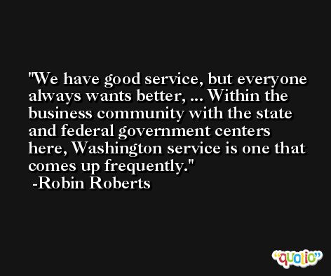 We have good service, but everyone always wants better, ... Within the business community with the state and federal government centers here, Washington service is one that comes up frequently. -Robin Roberts
