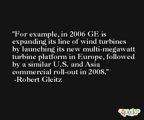For example, in 2006 GE is expanding its line of wind turbines by launching its new multi-megawatt turbine platform in Europe, followed by a similar U.S. and Asia commercial roll-out in 2008. -Robert Gleitz