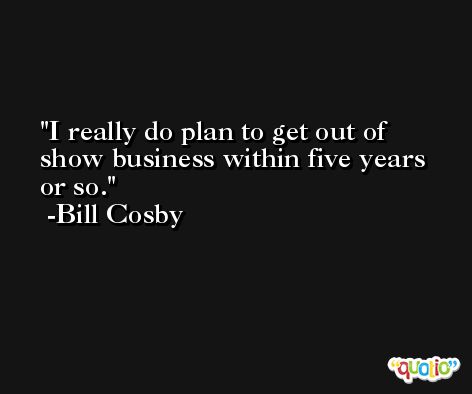 I really do plan to get out of show business within five years or so. -Bill Cosby