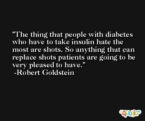 The thing that people with diabetes who have to take insulin hate the most are shots. So anything that can replace shots patients are going to be very pleased to have. -Robert Goldstein