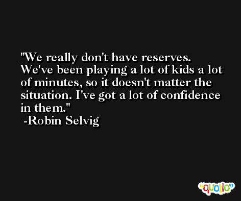 We really don't have reserves. We've been playing a lot of kids a lot of minutes, so it doesn't matter the situation. I've got a lot of confidence in them. -Robin Selvig