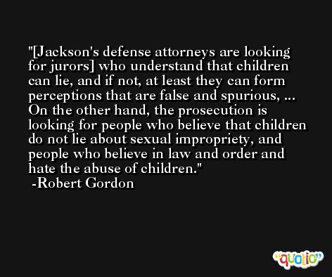 [Jackson's defense attorneys are looking for jurors] who understand that children can lie, and if not, at least they can form perceptions that are false and spurious, ... On the other hand, the prosecution is looking for people who believe that children do not lie about sexual impropriety, and people who believe in law and order and hate the abuse of children. -Robert Gordon