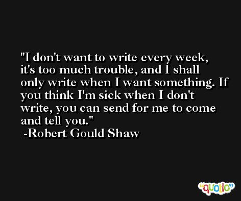 I don't want to write every week, it's too much trouble, and I shall only write when I want something. If you think I'm sick when I don't write, you can send for me to come and tell you. -Robert Gould Shaw