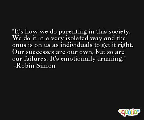 It's how we do parenting in this society. We do it in a very isolated way and the onus is on us as individuals to get it right. Our successes are our own, but so are our failures. It's emotionally draining. -Robin Simon